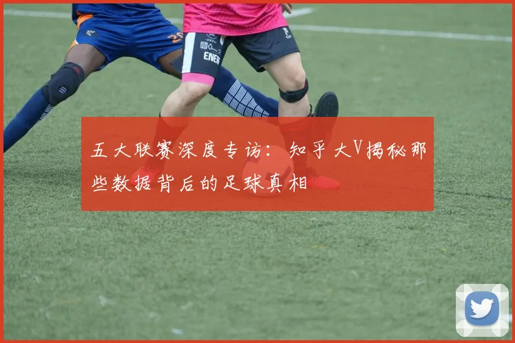 五大联赛深度专访:知乎大V揭秘那些数据背后的足球真相