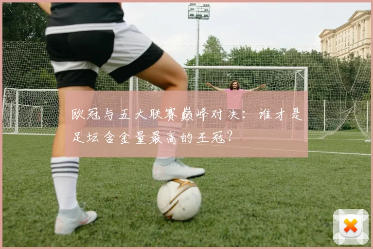 欧冠与五大联赛巅峰对决：谁才是足坛含金量最高的王冠？
