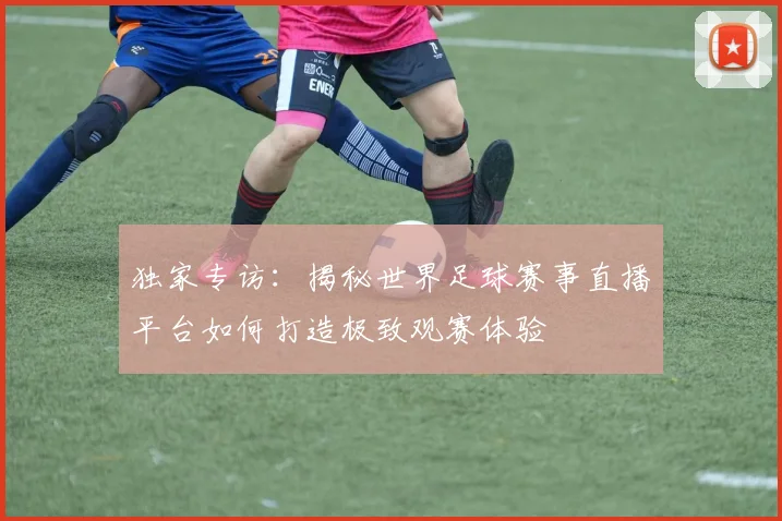 独家专访:揭秘世界足球赛事直播平台如何打造极致观赛体验