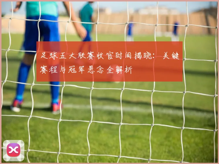 足球五大联赛收官时间揭晓:关键赛程与冠军悬念全解析
